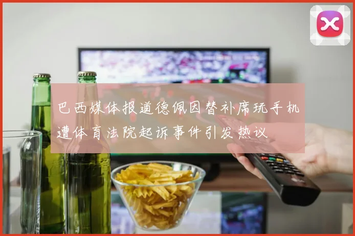巴西媒体报道德佩因替补席玩手机遭体育法院起诉事件引发热议