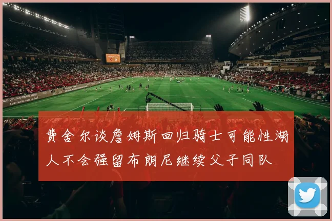 费舍尔谈詹姆斯回归骑士可能性湖人不会强留布朗尼继续父子同队