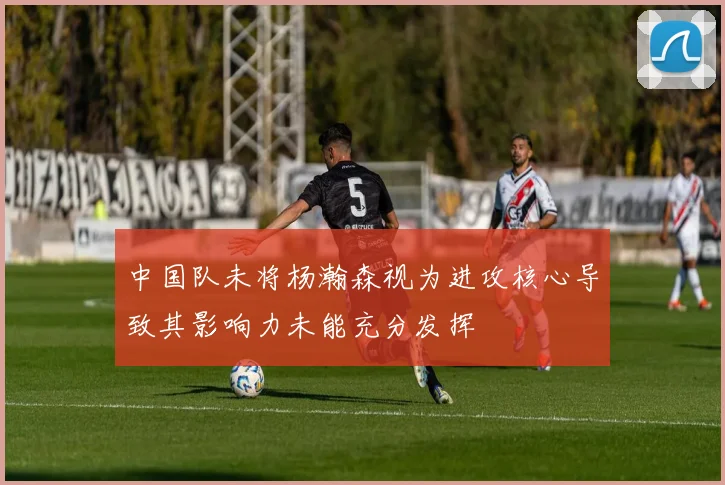 中国队未将杨瀚森视为进攻核心导致其影响力未能充分发挥