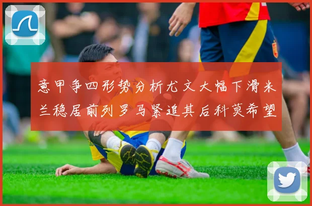 意甲争四形势分析尤文大幅下滑米兰稳居前列罗马紧追其后科莫希望渺茫