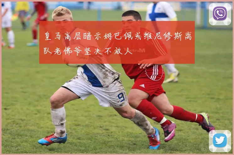 皇马高层暗示姆巴佩或维尼修斯离队老佛爷坚决不放人