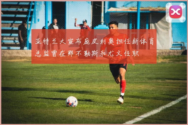 亚特兰大宣布庞皮利奥担任新体育总监曾在那不勒斯和尤文任职