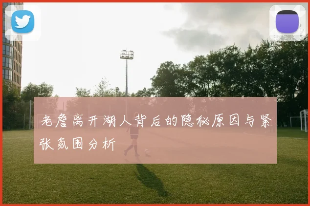 老詹离开湖人背后的隐秘原因与紧张氛围分析