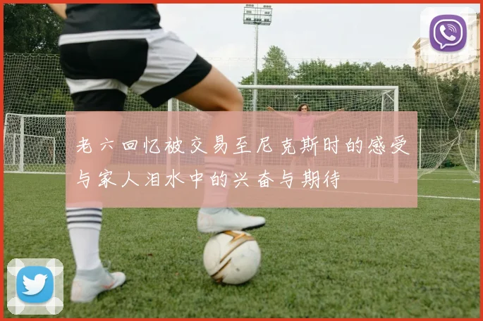 老六回忆被交易至尼克斯时的感受与家人泪水中的兴奋与期待