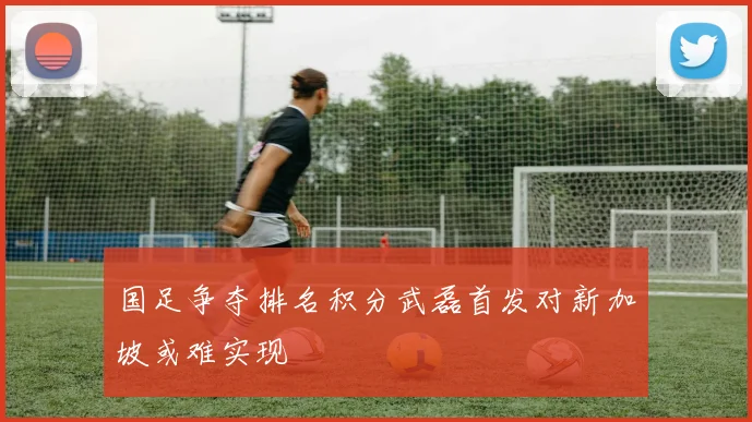 国足争夺排名积分武磊首发对新加坡或难实现