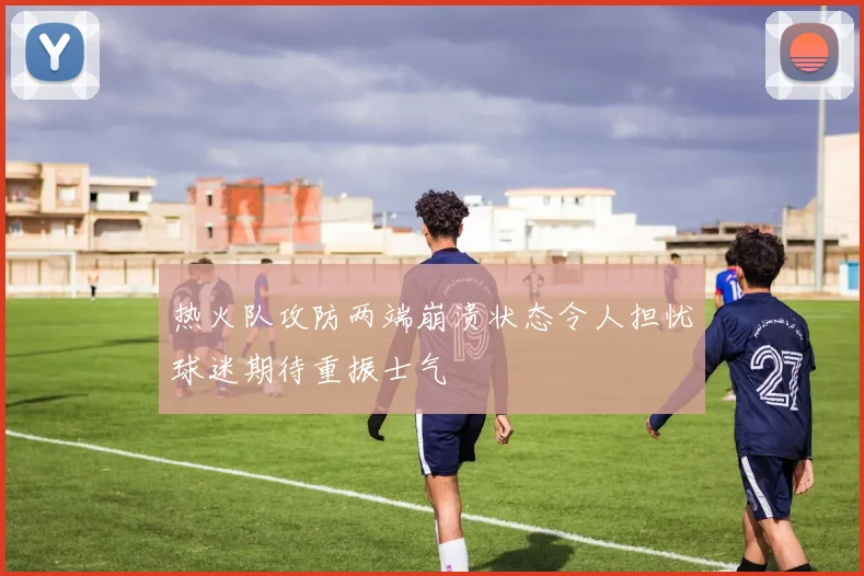 热火队攻防两端崩溃状态令人担忧球迷期待重振士气