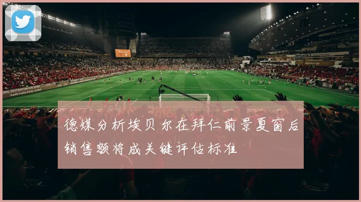 德媒分析埃贝尔在拜仁前景夏窗后销售额将成关键评估标准