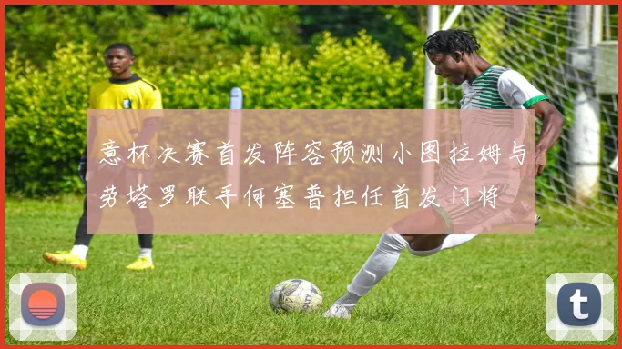 意杯决赛首发阵容预测小图拉姆与劳塔罗联手何塞普担任首发门将