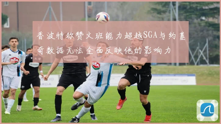 香波特称赞文班能力超越SGA与约基奇数据无法全面反映他的影响力