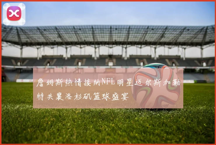 詹姆斯热情接纳NFL明星迈尔斯加勒特共襄洛杉矶篮球盛宴