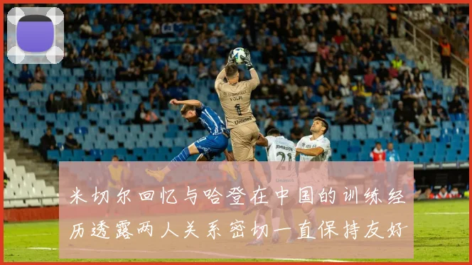 米切尔回忆与哈登在中国的训练经历透露两人关系密切一直保持友好